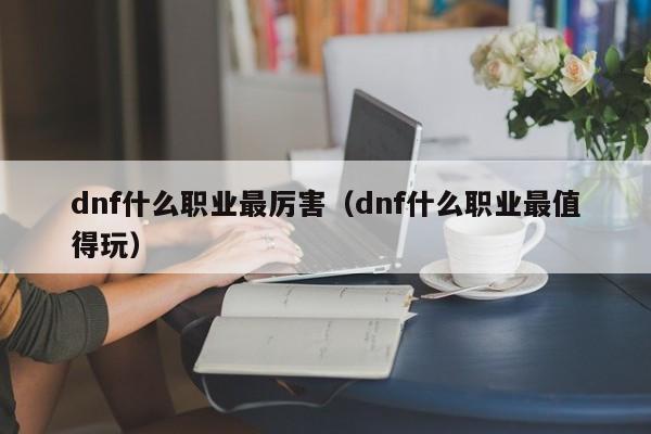 dnf什么职业最厉害（dnf什么职业最值得玩）