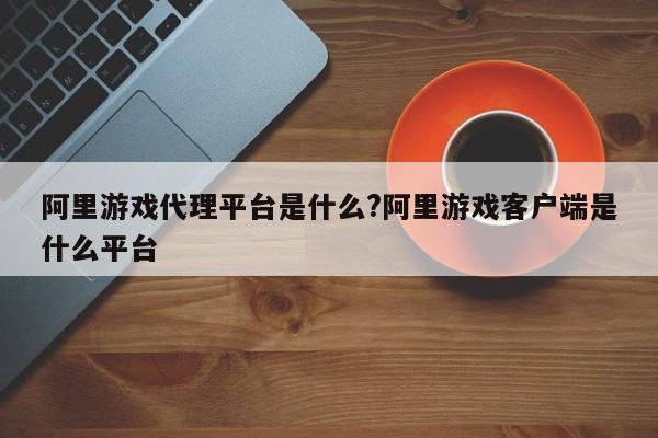 阿里游戏代理平台是什么?阿里游戏客户端是什么平台
