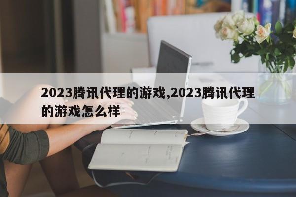 2023腾讯代理的游戏,2023腾讯代理的游戏怎么样