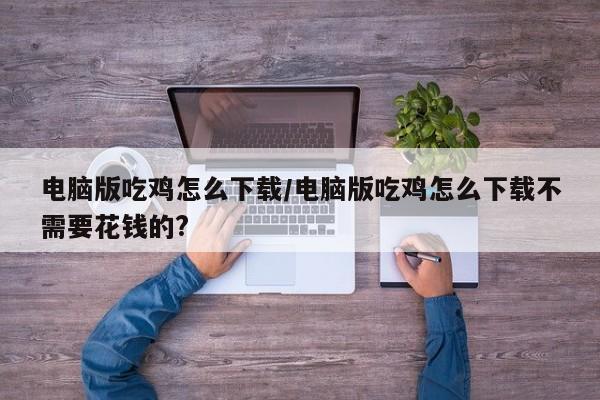 电脑版吃鸡怎么下载/电脑版吃鸡怎么下载不需要花钱的?