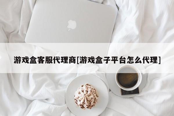 游戏盒客服代理商[游戏盒子平台怎么代理]