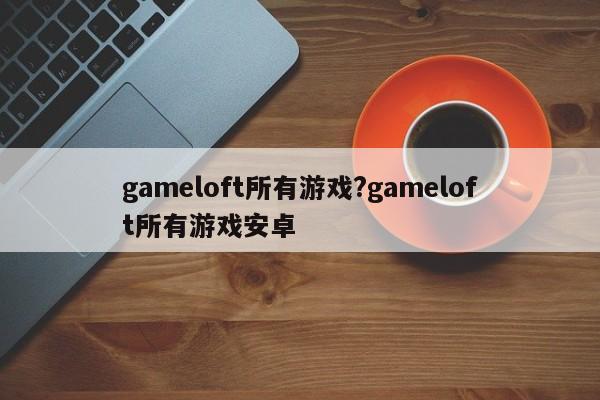 gameloft所有游戏?gameloft所有游戏安卓