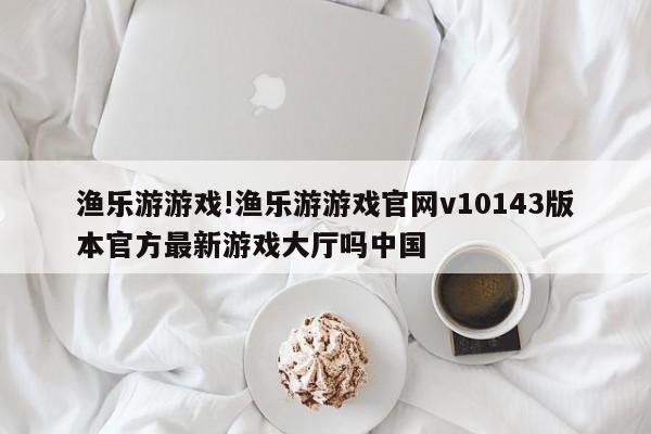 渔乐游游戏!渔乐游游戏官网v10143版本官方最新游戏大厅吗中国