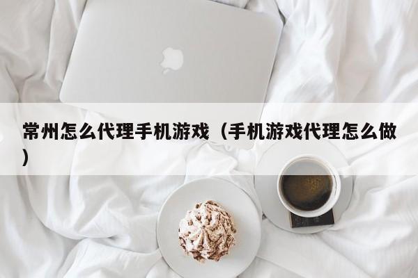 常州怎么代理手机游戏（手机游戏代理怎么做）