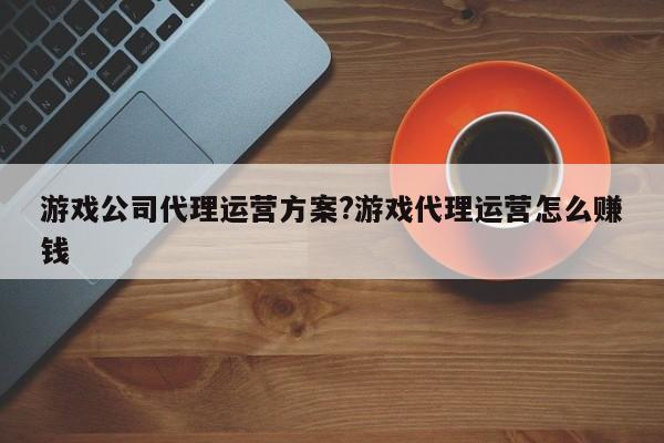 游戏公司代理运营方案?游戏代理运营怎么赚钱