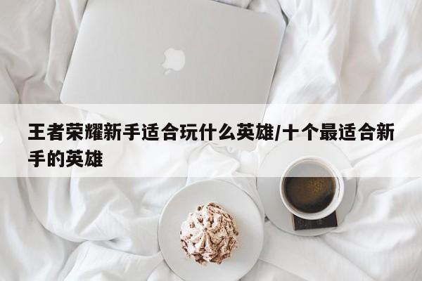 王者荣耀新手适合玩什么英雄/十个最适合新手的英雄