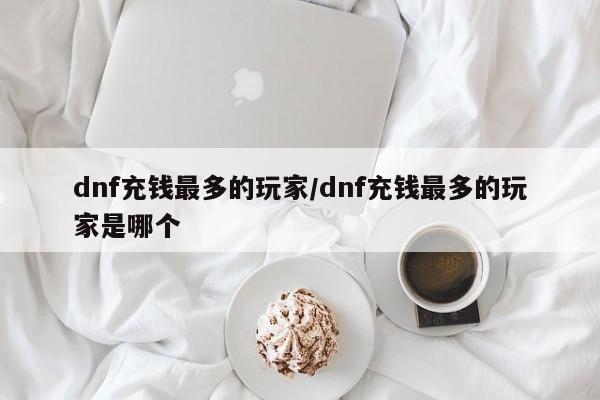dnf充钱最多的玩家/dnf充钱最多的玩家是哪个