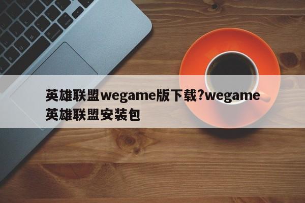 英雄联盟wegame版下载?wegame英雄联盟安装包