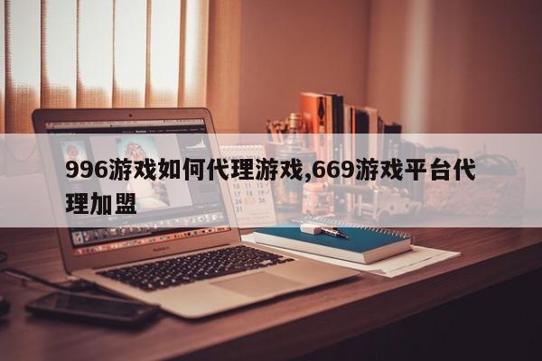 996游戏如何代理游戏,669游戏平台代理加盟