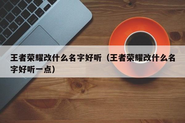 王者荣耀改什么名字好听（王者荣耀改什么名字好听一点）