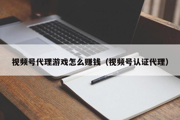 视频号代理游戏怎么赚钱(视频号认证代理)