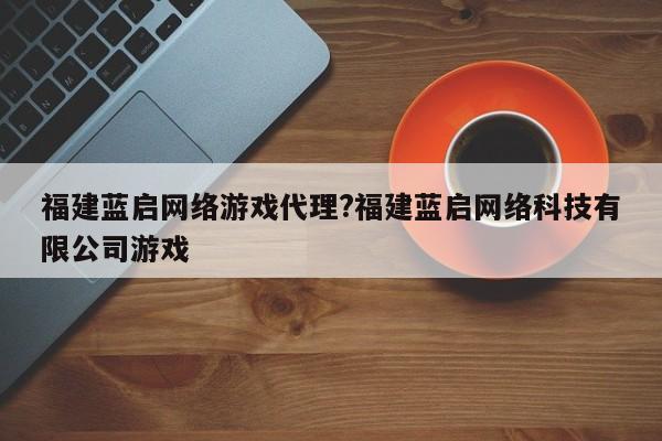 福建蓝启网络游戏代理?福建蓝启网络科技有限公司游戏