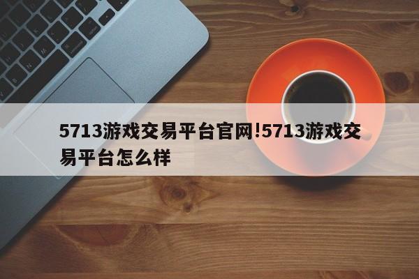 5713游戏交易平台官网!5713游戏交易平台怎么样