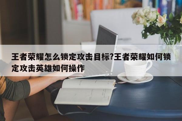 王者荣耀怎么锁定攻击目标?王者荣耀如何锁定攻击英雄如何操作