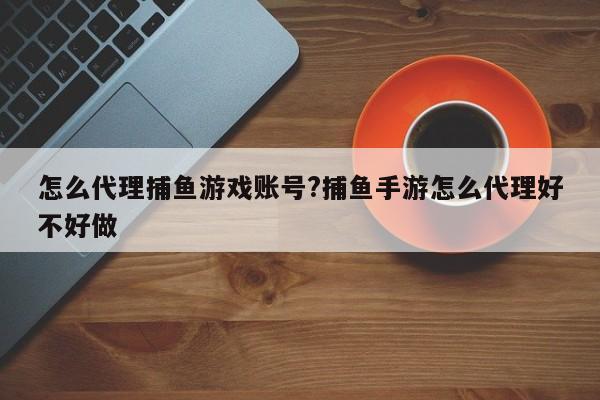 怎么代理捕鱼游戏账号?捕鱼手游怎么代理好不好做