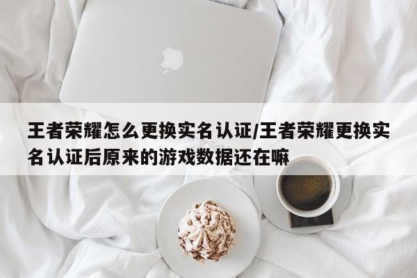 王者荣耀怎么更换实名认证/王者荣耀更换实名认证后原来的游戏数据还在嘛