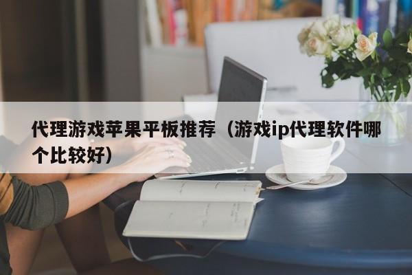 代理游戏苹果平板推荐(游戏ip代理软件哪个比较好)