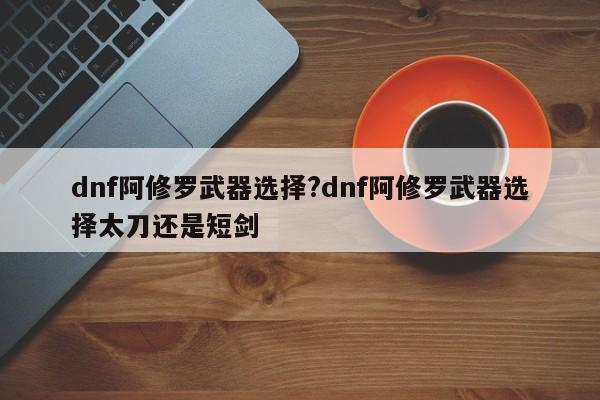 dnf阿修罗武器选择?dnf阿修罗武器选择太刀还是短剑