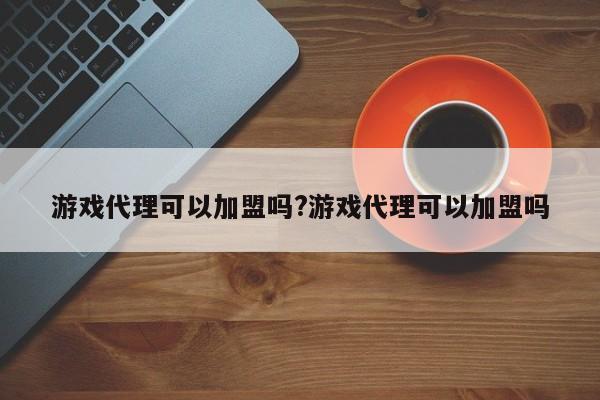 游戏代理可以加盟吗?游戏代理可以加盟吗