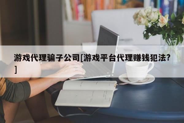 游戏代理骗子公司[游戏平台代理赚钱犯法?]