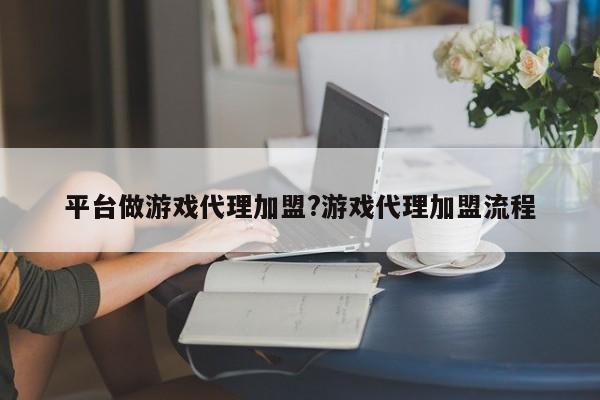 平台做游戏代理加盟?游戏代理加盟流程