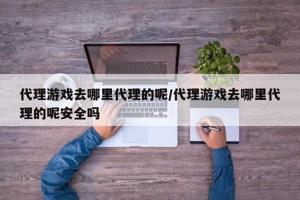 代理游戏去哪里代理的呢/代理游戏去哪里代理的呢安全吗