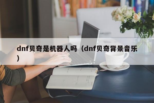dnf贝奇是机器人吗(dnf贝奇背景音乐)
