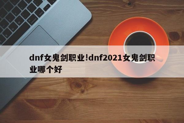 dnf女鬼剑职业!dnf2021女鬼剑职业哪个好