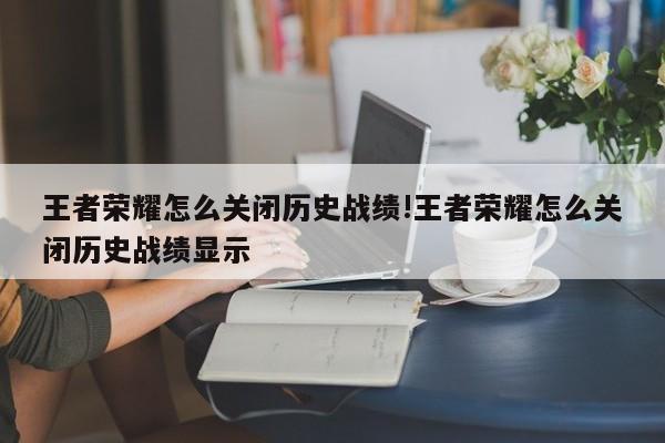 王者荣耀怎么关闭历史战绩!王者荣耀怎么关闭历史战绩显示