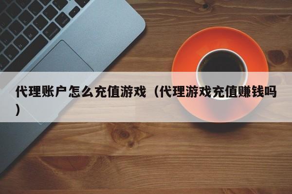 代理账户怎么充值游戏（代理游戏充值赚钱吗）