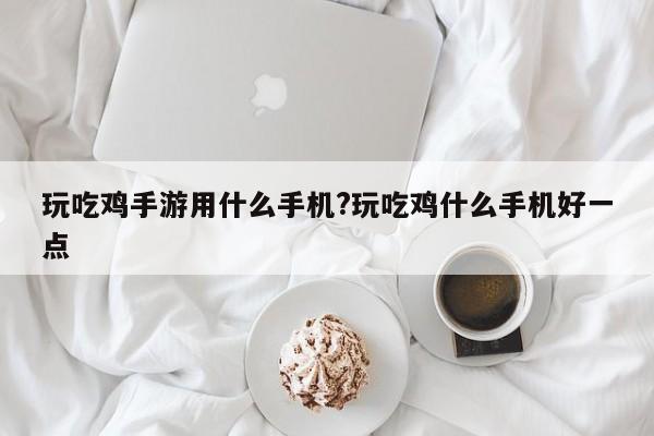 玩吃鸡手游用什么手机?玩吃鸡什么手机好一点