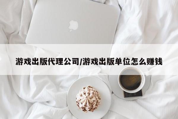 游戏出版代理公司/游戏出版单位怎么赚钱