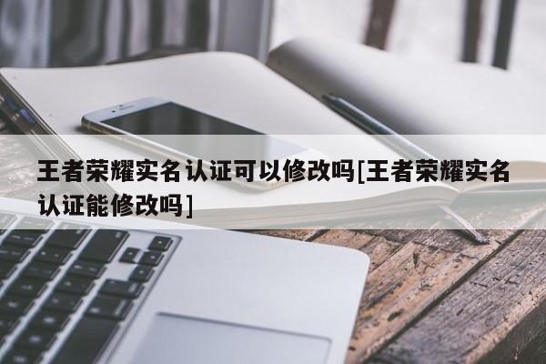 王者荣耀实名认证可以修改吗[王者荣耀实名认证能修改吗]