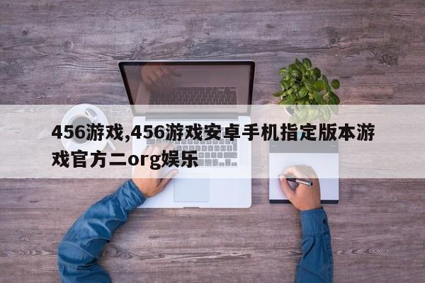 456游戏,456游戏安卓手机指定版本游戏官方二org娱乐