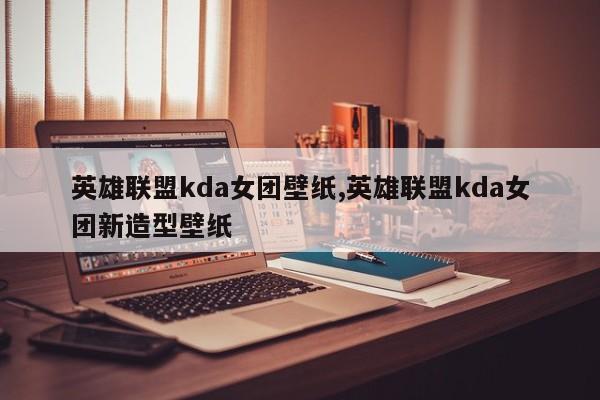 英雄联盟kda女团壁纸,英雄联盟kda女团新造型壁纸