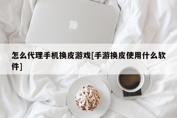 怎么代理手机换皮游戏[手游换皮使用什么软件]